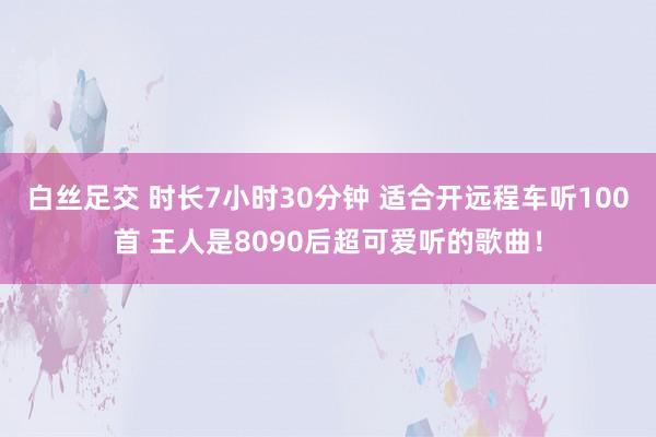 白丝足交 时长7小时30分钟 适合开远程车听100首 王人是8090后超可爱听的歌曲！