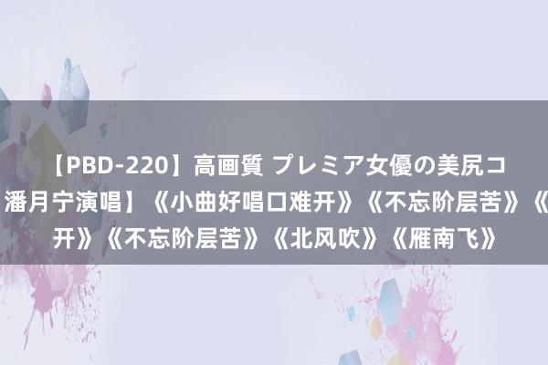 【PBD-220】高画質 プレミア女優の美尻コレクション8時間 【潘月宁演唱】《小曲好唱口难开》《不忘阶层苦》《北风吹》《雁南飞》