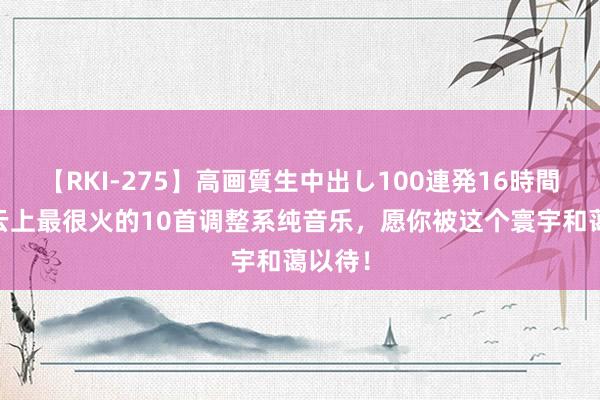 【RKI-275】高画質生中出し100連発16時間 网易云上最很火的10首调整系纯音乐，愿你被这个寰宇和蔼以待！