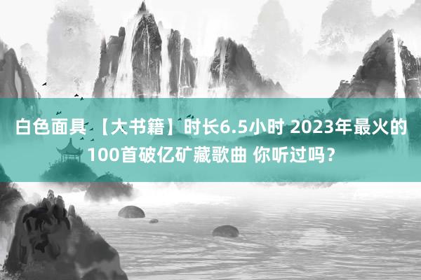 白色面具 【大书籍】时长6.5小时 2023年最火的100首破亿矿藏歌曲 你听过吗？