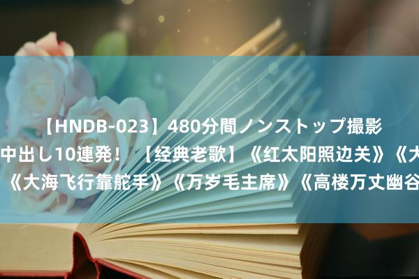 【HNDB-023】480分間ノンストップ撮影 ノーカット編集で本物中出し10連発！ 【经典老歌】《红太阳照边关》《大海飞行靠舵手》《万岁毛主席》《高楼万丈幽谷起》《唱的幸福落满坡》