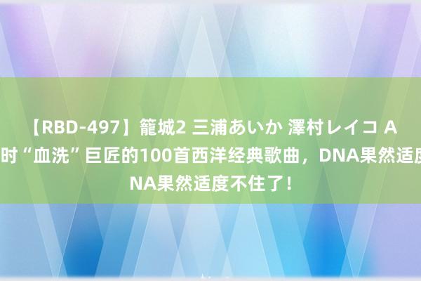 【RBD-497】籠城2 三浦あいか 澤村レイコ ASUKA 往时“血洗”巨匠的100首西洋经典歌曲，DNA果然适度不住了！