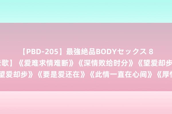 【PBD-205】最強絶品BODYセックス 8時間スペシャル 【经典老歌】《爱难求情难断》《深情败给时分》《望爱却步》《要是爱还在》《此情一直在心间》《厚情的雨夜更念念你》