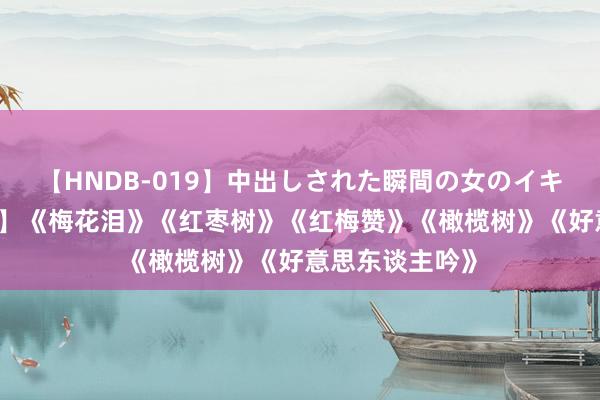 【HNDB-019】中出しされた瞬間の女のイキ顔 【经典老歌】《梅花泪》《红枣树》《红梅赞》《橄榄树》《好意思东谈主吟》