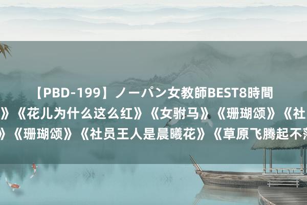 【PBD-199】ノーパン女教師BEST8時間 2 【经典老歌】《蝴蝶泉边》《花儿为什么这么红》《女驸马》《珊瑚颂》《社员王人是晨曦花》《草原飞腾起不落的太阳》