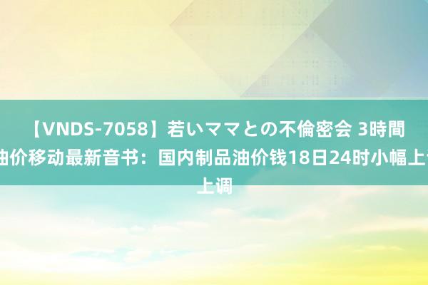 【VNDS-7058】若いママとの不倫密会 3時間 油价移动最新音书：国内制品油价钱18日24时小幅上调