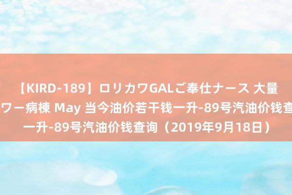 【KIRD-189】ロリカワGALご奉仕ナース 大量ぶっかけザーメンシャワー病棟 May 当今油价若干钱一升-89号汽油价钱查询（2019年9月18日）