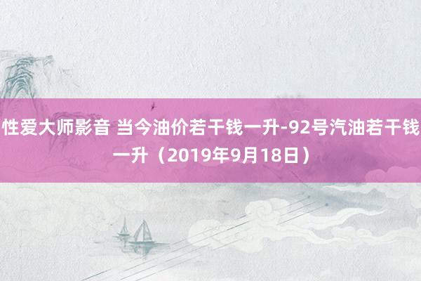 性爱大师影音 当今油价若干钱一升-92号汽油若干钱一升（2019年9月18日）