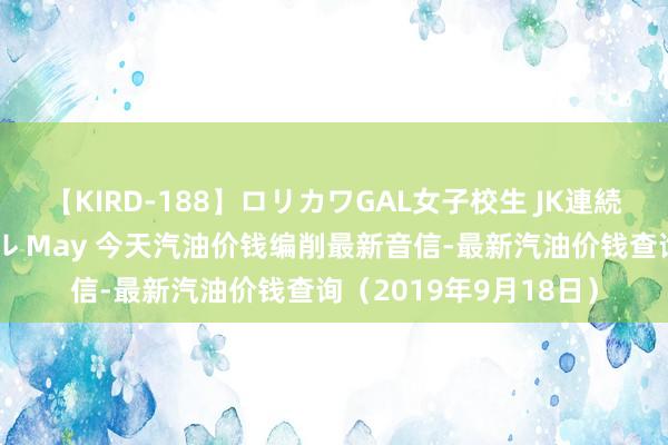 【KIRD-188】ロリカワGAL女子校生 JK連続一撃顔射ハイスクール May 今天汽油价钱编削最新音信-最新汽油价钱查询（2019年9月18日）