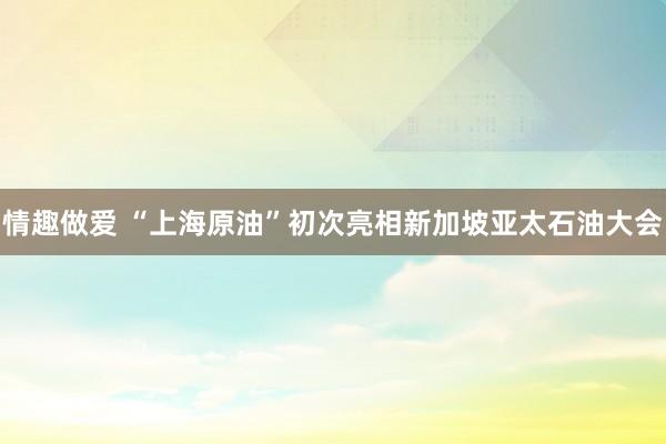 情趣做爱 “上海原油”初次亮相新加坡亚太石油大会