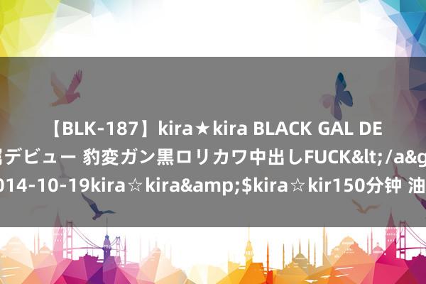 【BLK-187】kira★kira BLACK GAL DEBUT 日焼け黒ギャル専属デビュー 豹変ガン黒ロリカワ中出しFUCK</a>2014-10-19kira☆kira&$kira☆kir150分钟 油价在高位大幅震憾