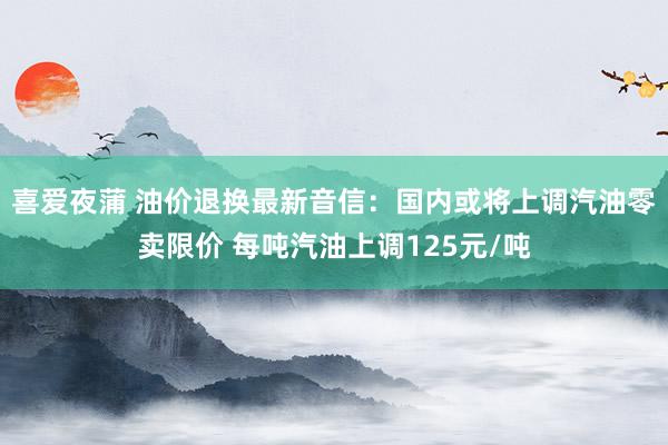 喜爱夜蒲 油价退换最新音信：国内或将上调汽油零卖限价 每吨汽油上调125元/吨