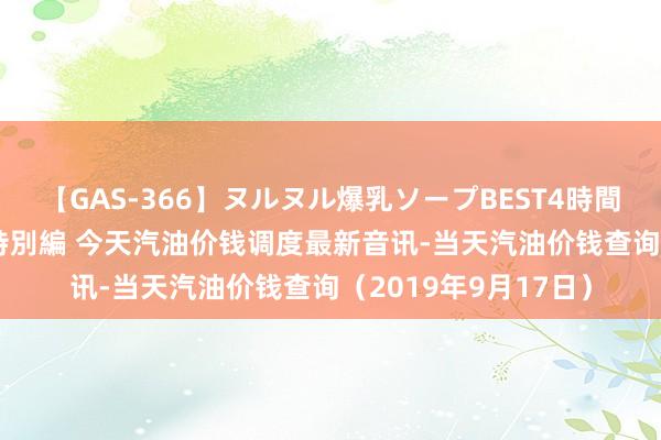 【GAS-366】ヌルヌル爆乳ソープBEST4時間 マットSEX騎乗位特別編 今天汽油价钱调度最新音讯-当天汽油价钱查询（2019年9月17日）