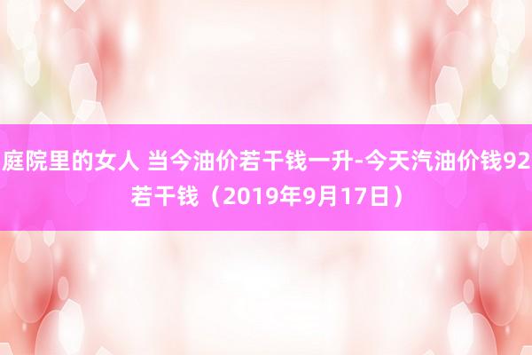 庭院里的女人 当今油价若干钱一升-今天汽油价钱92若干钱（2019年9月17日）