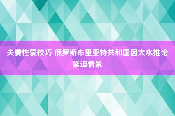 夫妻性爱技巧 俄罗斯布里亚特共和国因大水推论紧迫情景