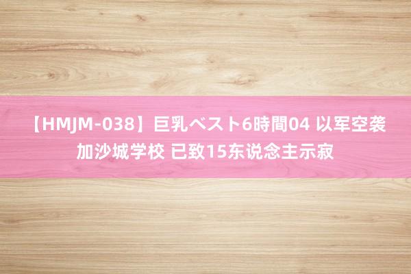 【HMJM-038】巨乳ベスト6時間04 以军空袭加沙城学校 已致15东说念主示寂