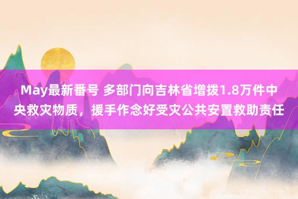 May最新番号 多部门向吉林省增拨1.8万件中央救灾物质，援手作念好受灾公共安置救助责任