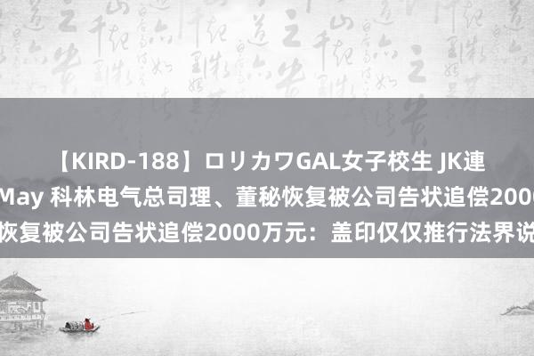 【KIRD-188】ロリカワGAL女子校生 JK連続一撃顔射ハイスクール May 科林电气总司理、董秘恢复被公司告状追偿2000万元：盖印仅仅推行法界说务