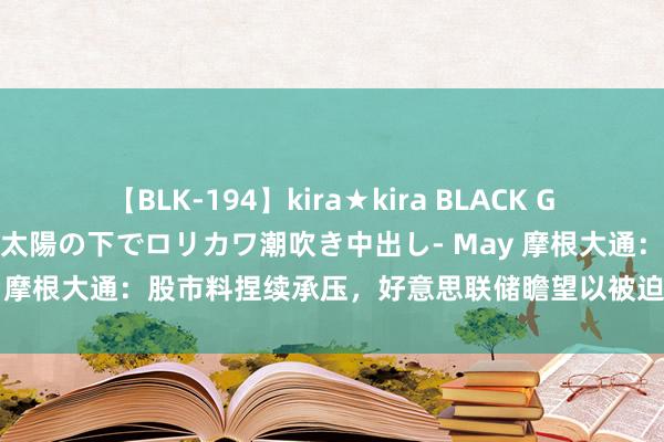 【BLK-194】kira★kira BLACK GAL 黒ギャル青姦露出-灼熱太陽の下でロリカワ潮吹き中出し- May 摩根大通：股市料捏续承压，好意思联储瞻望以被迫步地拖沓战略