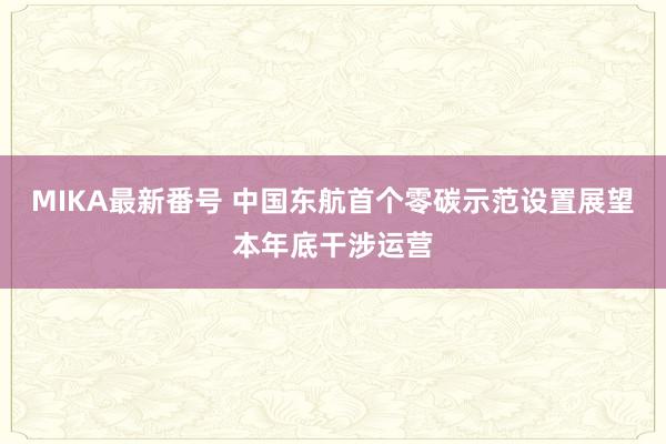 MIKA最新番号 中国东航首个零碳示范设置展望本年底干涉运营