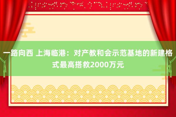 一路向西 上海临港：对产教和会示范基地的新建格式最高搭救2000万元