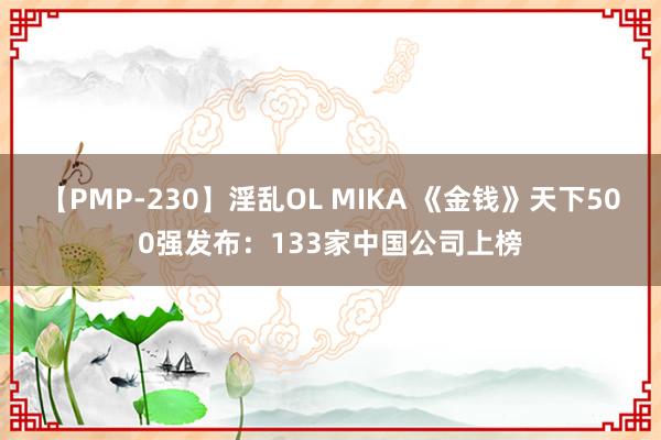 【PMP-230】淫乱OL MIKA 《金钱》天下500强发布：133家中国公司上榜