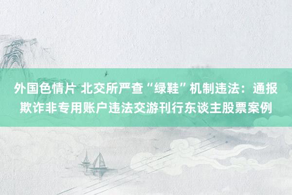 外国色情片 北交所严查“绿鞋”机制违法：通报欺诈非专用账户违法交游刊行东谈主股票案例