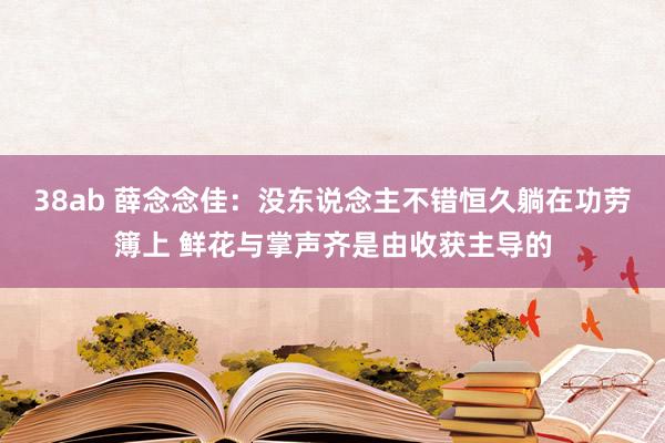 38ab 薛念念佳：没东说念主不错恒久躺在功劳簿上 鲜花与掌声齐是由收获主导的