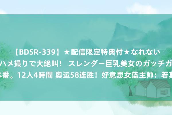 【BDSR-339】★配信限定特典付★なれない感じの新人ちゃんが初ハメ撮りで大絶叫！ スレンダー巨乳美女のガッチガチ生本番。12人4時間 奥运58连胜！好意思女篮主帅：若莫得威望深度 就莫得咱们的王朝