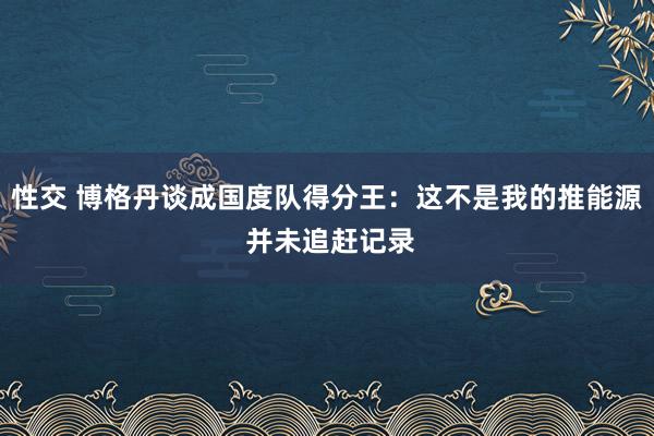 性交 博格丹谈成国度队得分王：这不是我的推能源 并未追赶记录