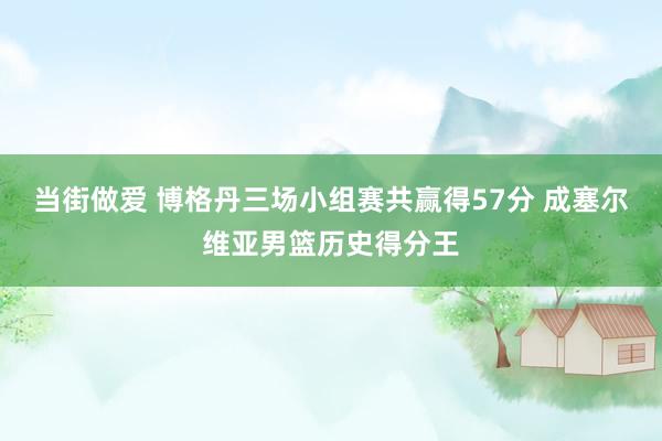 当街做爱 博格丹三场小组赛共赢得57分 成塞尔维亚男篮历史得分王