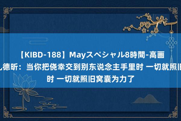 【KIBD-188】Mayスペシャル8時間-高画質-特別編 孔德昕：当你把侥幸交到别东说念主手里时 一切就照旧窝囊为力了