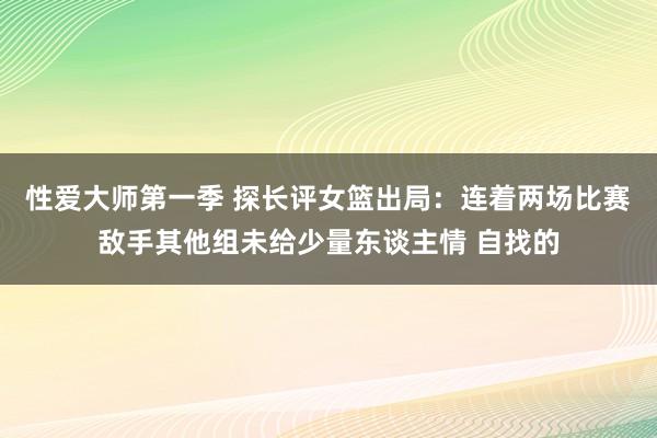 性爱大师第一季 探长评女篮出局：连着两场比赛敌手其他组未给少量东谈主情 自找的