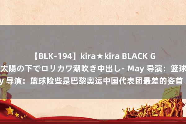 【BLK-194】kira★kira BLACK GAL 黒ギャル青姦露出-灼熱太陽の下でロリカワ潮吹き中出し- May 导演：篮球险些是巴黎奥运中国代表团最差的姿首 此次谁负责？