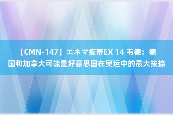 【CMN-147】エネマ痴帯EX 14 韦德：德国和加拿大可能是好意思国在奥运中的最大按捺