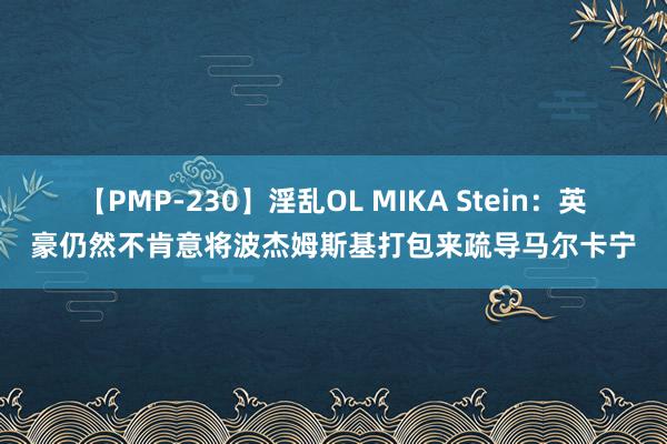 【PMP-230】淫乱OL MIKA Stein：英豪仍然不肯意将波杰姆斯基打包来疏导马尔卡宁