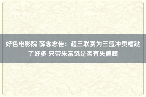 好色电影院 薛念念佳：超三联赛为三篮冲奥糟跶了好多 只带朱富饶是否有失偏颇