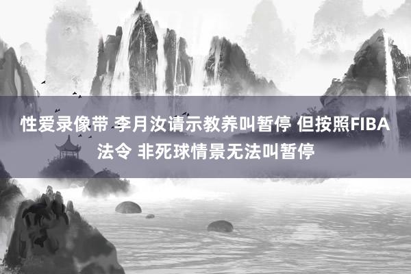 性爱录像带 李月汝请示教养叫暂停 但按照FIBA法令 非死球情景无法叫暂停