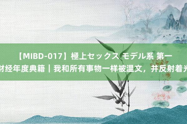 【MIBD-017】極上セックス モデル系 第一财经年度典籍｜我和所有事物一样被温文，并反射着光