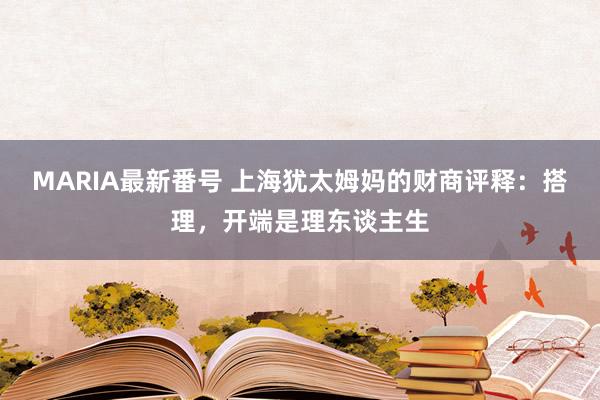 MARIA最新番号 上海犹太姆妈的财商评释：搭理，开端是理东谈主生