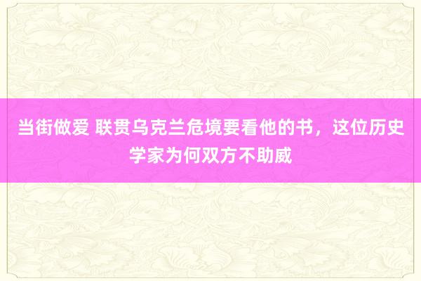 当街做爱 联贯乌克兰危境要看他的书，这位历史学家为何双方不助威