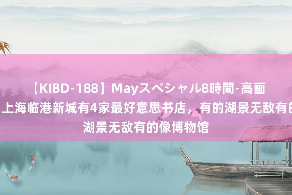 【KIBD-188】Mayスペシャル8時間-高画質-特別編 上海临港新城有4家最好意思书店，有的湖景无敌有的像博物馆