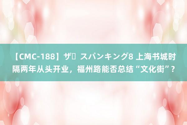 【CMC-188】ザ・スパンキング8 上海书城时隔两年从头开业，福州路能否总结“文化街”?