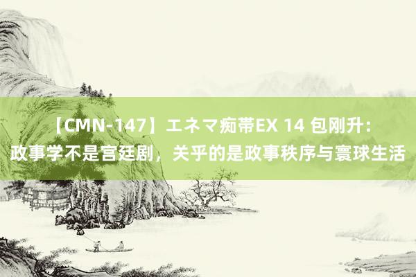 【CMN-147】エネマ痴帯EX 14 包刚升：政事学不是宫廷剧，关乎的是政事秩序与寰球生活