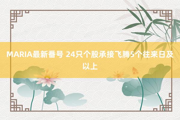 MARIA最新番号 24只个股承接飞腾5个往来日及以上