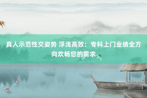 真人示范性交姿势 浮浅高效：专科上门业绩全方向欢畅您的需求