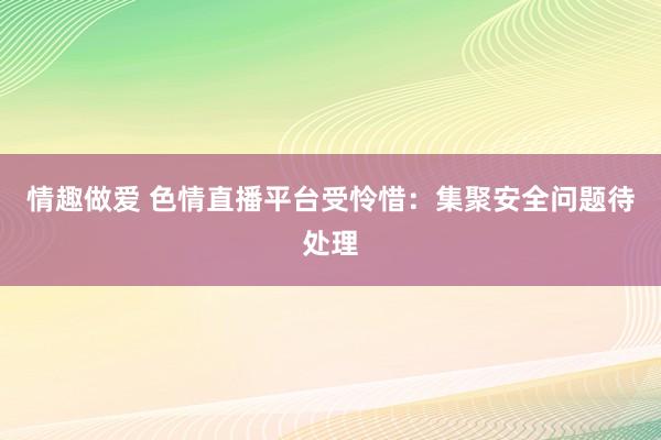 情趣做爱 色情直播平台受怜惜：集聚安全问题待处理