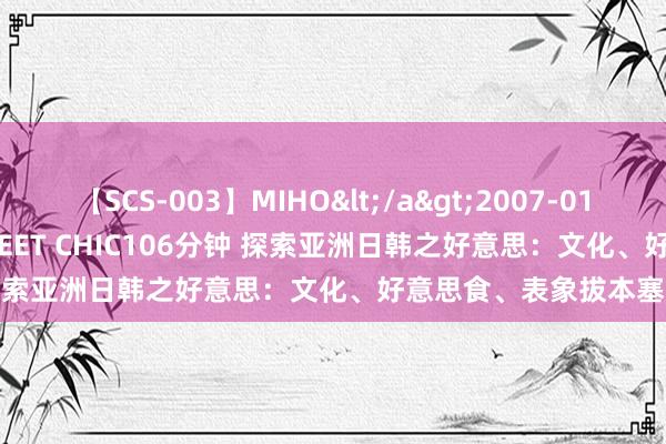 【SCS-003】MIHO</a>2007-01-10h.m.p&$SWEET CHIC106分钟 探索亚洲日韩之好意思：文化、好意思食、表象拔本塞源