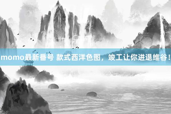 momo最新番号 款式西洋色图，竣工让你进退维谷！