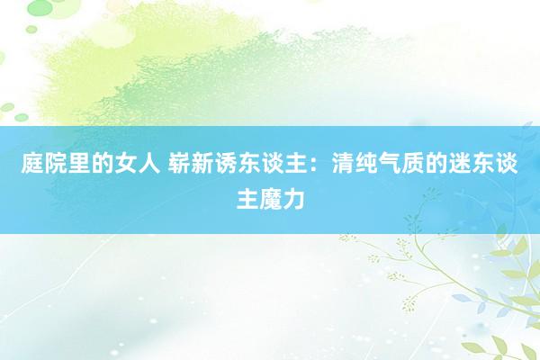 庭院里的女人 崭新诱东谈主：清纯气质的迷东谈主魔力